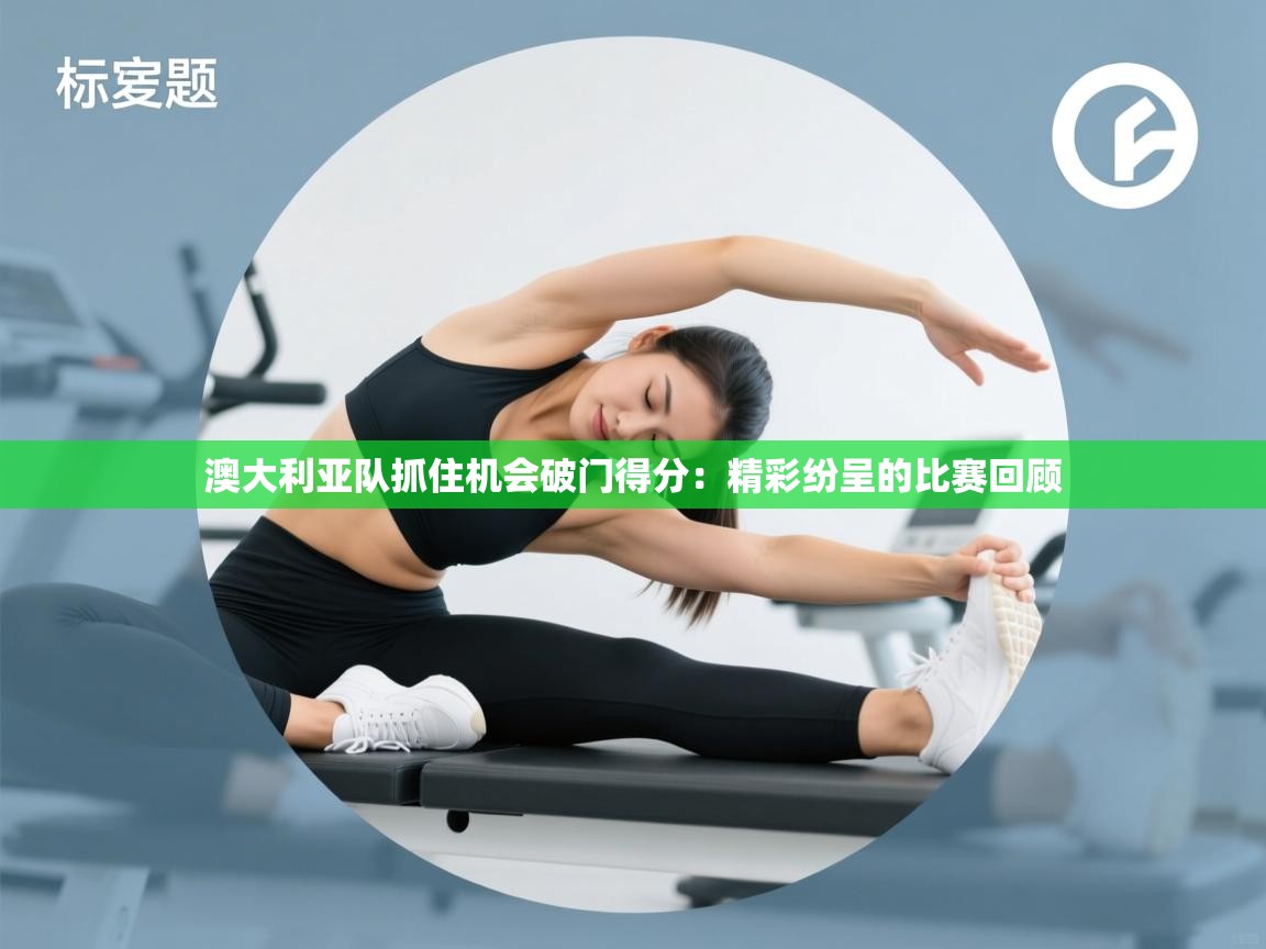 澳大利亚队抓住机会破门得分：精彩纷呈的比赛回顾  第1张